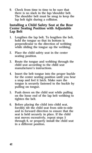 9. Check from time to time to be sure that 
42 
there is no slack in the lap/shoulder belt. 
The shoulder belt must be snug to keep the 
lap belt tight during a collision. 
Installing a Child Safety Seat at the Rear 
Center Seating Position with Adjustable 
Lap Belt 
1. Lengthen the lap belt. To lengthen the belt, 
hold the tongue so that its bottom is 
perpendicular to the direction of webbing 
while sliding the tongue up the webbing. 
2. Place the child safety seat in the center 
seating position. 
3. Route the tongue and webbing through the 
child seat according to the child seat 
manufacturer’s instructions. 
4. Insert the belt tongue into the proper buckle 
for the center seating position until you hear 
a snap and feel it latch. Make sure the 
tongue is securely fastened to the buckle by 
pulling on tongue. 
5. Push down on the child seat while pulling 
on the loose end of the lap belt webbing to 
tighten the belt. 
6. Before placing the child into child seat, 
forcibly tilt the child seat from side-to-side 
and in forward direction to ensure that the 
seat is held securely in place. If the child 
seat moves excessively, repeat steps 5 
through 6, or properly install the child seat 
in a different position. 
 