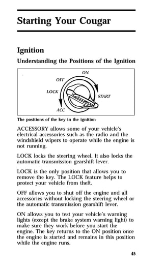 45 
Starting Your Cougar 
Ignition 
Understanding the Positions of the Ignition 
The positions of the key in the ignition 
ACCESSORY allows some of your vehicle’s 
electrical accessories such as the radio and the 
windshield wipers to operate while the engine is 
not running. 
LOCK locks the steering wheel. It also locks the 
automatic transmission gearshift lever. 
LOCK is the only position that allows you to 
remove the key. The LOCK feature helps to 
protect your vehicle from theft. 
OFF allows you to shut off the engine and all 
accessories without locking the steering wheel or 
the automatic transmission gearshift lever. 
ON allows you to test your vehicle’s warning 
lights (except the brake system warning light) to 
make sure they work before you start the 
engine. The key returns to the ON position once 
the engine is started and remains in this position 
while the engine runs. 
 