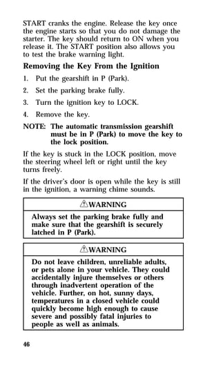 START cranks the engine. Release the key once 
the engine starts so that you do not damage the 
starter. The key should return to ON when you 
release it. The START position also allows you 
to test the brake warning light. 
Removing the Key From the Ignition 
1. Put the gearshift in P (Park). 
2. Set the parking brake fully. 
3. Turn the ignition key to LOCK. 
4. Remove the key. 
NOTE: The automatic transmission gearshift 
46 
must be in P (Park) to move the key to 
the lock position. 
If the key is stuck in the LOCK position, move 
the steering wheel left or right until the key 
turns freely. 
If the driver’s door is open while the key is still 
in the ignition, a warning chime sounds. 
RWARNING 
Always set the parking brake fully and 
make sure that the gearshift is securely 
latched in P (Park). 
RWARNING 
Do not leave children, unreliable adults, 
or pets alone in your vehicle. They could 
accidentally injure themselves or others 
through inadvertent operation of the 
vehicle. Further, on hot, sunny days, 
temperatures in a closed vehicle could 
quickly become high enough to cause 
severe and possibly fatal injuries to 
people as well as animals. 
 