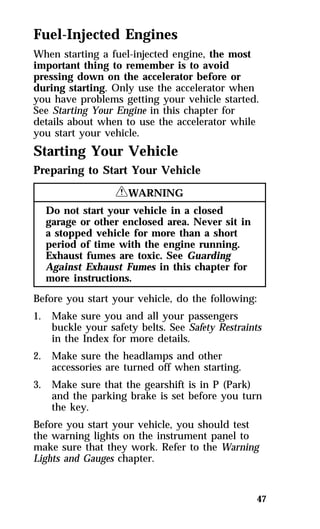 Fuel-Injected Engines 
When starting a fuel-injected engine, the most 
important thing to remember is to avoid 
pressing down on the accelerator before or 
during starting. Only use the accelerator when 
you have problems getting your vehicle started. 
See Starting Your Engine in this chapter for 
details about when to use the accelerator while 
you start your vehicle. 
Starting Your Vehicle 
Preparing to Start Your Vehicle 
47 
RWARNING 
Do not start your vehicle in a closed 
garage or other enclosed area. Never sit in 
a stopped vehicle for more than a short 
period of time with the engine running. 
Exhaust fumes are toxic. See Guarding 
Against Exhaust Fumes in this chapter for 
more instructions. 
Before you start your vehicle, do the following: 
1. Make sure you and all your passengers 
buckle your safety belts. See Safety Restraints 
in the Index for more details. 
2. Make sure the headlamps and other 
accessories are turned off when starting. 
3. Make sure that the gearshift is in P (Park) 
and the parking brake is set before you turn 
the key. 
Before you start your vehicle, you should test 
the warning lights on the instrument panel to 
make sure that they work. Refer to the Warning 
Lights and Gauges chapter. 
 