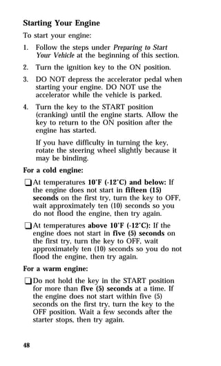 Starting Your Engine 
To start your engine: 
1. Follow the steps under Preparing to Start 
48 
Your Vehicle at the beginning of this section. 
2. Turn the ignition key to the ON position. 
3. DO NOT depress the accelerator pedal when 
starting your engine. DO NOT use the 
accelerator while the vehicle is parked. 
4. Turn the key to the START position 
(cranking) until the engine starts. Allow the 
key to return to the ON position after the 
engine has started. 
If you have difficulty in turning the key, 
rotate the steering wheel slightly because it 
may be binding. 
For a cold engine: 
qAt temperatures 10°F (-12°C) and below: If 
the engine does not start in fifteen (15) 
seconds on the first try, turn the key to OFF, 
wait approximately ten (10) seconds so you 
do not flood the engine, then try again. 
qAt temperatures above 10°F (-12°C): If the 
engine does not start in five (5) seconds on 
the first try, turn the key to OFF, wait 
approximately ten (10) seconds so you do not 
flood the engine, then try again. 
For a warm engine: 
qDo not hold the key in the START position 
for more than five (5) seconds at a time. If 
the engine does not start within five (5) 
seconds on the first try, turn the key to the 
OFF position. Wait a few seconds after the 
starter stops, then try again. 
 
