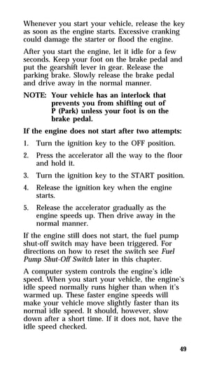 Whenever you start your vehicle, release the key 
as soon as the engine starts. Excessive cranking 
could damage the starter or flood the engine. 
After you start the engine, let it idle for a few 
seconds. Keep your foot on the brake pedal and 
put the gearshift lever in gear. Release the 
parking brake. Slowly release the brake pedal 
and drive away in the normal manner. 
NOTE: Your vehicle has an interlock that 
49 
prevents you from shifting out of 
P (Park) unless your foot is on the 
brake pedal. 
If the engine does not start after two attempts: 
1. Turn the ignition key to the OFF position. 
2. Press the accelerator all the way to the floor 
and hold it. 
3. Turn the ignition key to the START position. 
4. Release the ignition key when the engine 
starts. 
5. Release the accelerator gradually as the 
engine speeds up. Then drive away in the 
normal manner. 
If the engine still does not start, the fuel pump 
shut-off switch may have been triggered. For 
directions on how to reset the switch see Fuel 
Pump Shut-Off Switch later in this chapter. 
A computer system controls the engine’s idle 
speed. When you start your vehicle, the engine’s 
idle speed normally runs higher than when it’s 
warmed up. These faster engine speeds will 
make your vehicle move slightly faster than its 
normal idle speed. It should, however, slow 
down after a short time. If it does not, have the 
idle speed checked. 
 
