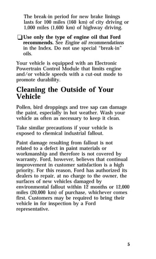 The break-in period for new brake linings 
lasts for 100 miles (160 km) of city driving or 
1,000 miles (1,600 km) of highway driving. 
qUse only the type of engine oil that Ford 
recommends. See Engine oil recommendations 
in the Index. Do not use special “break-in” 
oils. 
Your vehicle is equipped with an Electronic 
Powertrain Control Module that limits engine 
and/or vehicle speeds with a cut-out mode to 
promote durability. 
Cleaning the Outside of Your 
Vehicle 
Pollen, bird droppings and tree sap can damage 
the paint, especially in hot weather. Wash your 
vehicle as often as necessary to keep it clean. 
Take similar precautions if your vehicle is 
exposed to chemical industrial fallout. 
Paint damage resulting from fallout is not 
related to a defect in paint materials or 
workmanship and therefore is not covered by 
warranty. Ford, however, believes that continual 
improvement in customer satisfaction is a high 
priority. For this reason, Ford has authorized its 
dealers to repair, at no charge to the owner, the 
surfaces of new vehicles damaged by 
environmental fallout within 12 months or 12,000 
miles (20,000 km) of purchase, whichever comes 
first. Customers may be required to bring their 
vehicle in for inspection by a Ford 
representative. 
5 
 