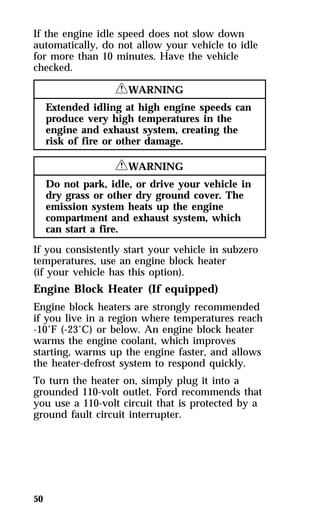 If the engine idle speed does not slow down 
automatically, do not allow your vehicle to idle 
for more than 10 minutes. Have the vehicle 
checked. 
50 
RWARNING 
Extended idling at high engine speeds can 
produce very high temperatures in the 
engine and exhaust system, creating the 
risk of fire or other damage. 
RWARNING 
Do not park, idle, or drive your vehicle in 
dry grass or other dry ground cover. The 
emission system heats up the engine 
compartment and exhaust system, which 
can start a fire. 
If you consistently start your vehicle in subzero 
temperatures, use an engine block heater 
(if your vehicle has this option). 
Engine Block Heater (If equipped) 
Engine block heaters are strongly recommended 
if you live in a region where temperatures reach 
-10°F (-23°C) or below. An engine block heater 
warms the engine coolant, which improves 
starting, warms up the engine faster, and allows 
the heater-defrost system to respond quickly. 
To turn the heater on, simply plug it into a 
grounded 110-volt outlet. Ford recommends that 
you use a 110-volt circuit that is protected by a 
ground fault circuit interrupter. 
 