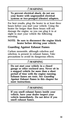 51 
RWARNING 
To prevent electrical shock, do not use 
your heater with ungrounded electrical 
systems or two-pronged (cheater) adapters. 
For best results, plug the heater in at least three 
hours before you start your vehicle. Using the 
heater for longer than three hours will not 
damage the engine, so you can plug it in at 
night to start your vehicle the following 
morning. 
NOTE: Be sure to disconnect the engine block 
heater before driving your vehicle. 
Guarding Against Exhaust Fumes 
Carbon monoxide, although colorless and 
odorless, is present in exhaust fumes. Take 
precautions to avoid its dangerous effects. 
RWARNING 
Do not start your vehicle in a closed 
garage or other enclosed area. Never sit in 
a stopped vehicle for more than a short 
period of time with the engine running. 
Exhaust fumes are toxic. See Guarding 
Against Exhaust Fumes in this chapter for 
more instructions. 
RWARNING 
If you smell exhaust fumes inside your 
vehicle, have your dealer inspect your 
vehicle immediately. Do not drive if you 
smell exhaust fumes. 
 