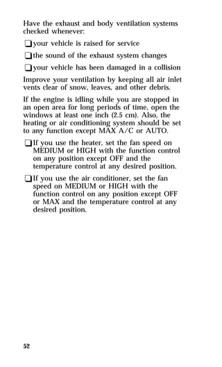 Have the exhaust and body ventilation systems 
checked whenever: 
qyour vehicle is raised for service 
qthe sound of the exhaust system changes 
qyour vehicle has been damaged in a collision 
Improve your ventilation by keeping all air inlet 
vents clear of snow, leaves, and other debris. 
If the engine is idling while you are stopped in 
an open area for long periods of time, open the 
windows at least one inch (2.5 cm). Also, the 
heating or air conditioning system should be set 
to any function except MAX A/C or AUTO. 
qIf you use the heater, set the fan speed on 
MEDIUM or HIGH with the function control 
on any position except OFF and the 
temperature control at any desired position. 
qIf you use the air conditioner, set the fan 
speed on MEDIUM or HIGH with the 
function control on any position except OFF 
or MAX and the temperature control at any 
desired position. 
52 
 