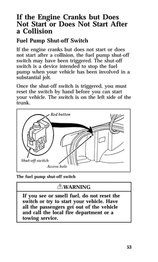 If the Engine Cranks but Does 
Not Start or Does Not Start After 
a Collision 
Fuel Pump Shut-off Switch 
If the engine cranks but does not start or does 
not start after a collision, the fuel pump shut-off 
switch may have been triggered. The shut-off 
switch is a device intended to stop the fuel 
pump when your vehicle has been involved in a 
substantial jolt. 
Once the shut-off switch is triggered, you must 
reset the switch by hand before you can start 
your vehicle. The switch is on the left side of the 
trunk. 
53 
The fuel pump shut-off switch 
RWARNING 
If you see or smell fuel, do not reset the 
switch or try to start your vehicle. Have 
all the passengers get out of the vehicle 
and call the local fire department or a 
towing service. 
 