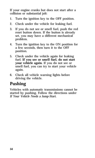 If your engine cranks but does not start after a 
collision or substantial jolt: 
1. Turn the ignition key to the OFF position. 
2. Check under the vehicle for leaking fuel. 
3. If you do not see or smell fuel, push the red 
54 
reset button down. If the button is already 
set, you may have a different mechanical 
problem. 
4. Turn the ignition key to the ON position for 
a few seconds, then turn it to the OFF 
position. 
5. Check under the vehicle again for leaking 
fuel. If you see or smell fuel, do not start 
your vehicle again. If you do not see or 
smell fuel, you can try to start your vehicle 
again. 
6. Check all vehicle warning lights before 
driving the vehicle. 
Pushing 
Vehicles with automatic transmissions cannot be 
started by pushing. Follow the directions under 
If Your Vehicle Needs a Jump-Start. 
 