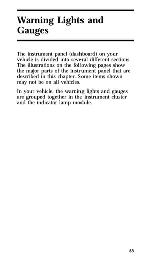 55 
Warning Lights and 
Gauges 
The instrument panel (dashboard) on your 
vehicle is divided into several different sections. 
The illustrations on the following pages show 
the major parts of the instrument panel that are 
described in this chapter. Some items shown 
may not be on all vehicles. 
In your vehicle, the warning lights and gauges 
are grouped together in the instrument cluster 
and the indicator lamp module. 
 