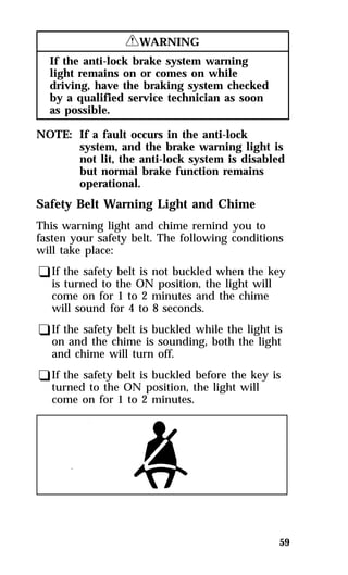 59 
RWARNING 
If the anti-lock brake system warning 
light remains on or comes on while 
driving, have the braking system checked 
by a qualified service technician as soon 
as possible. 
NOTE: If a fault occurs in the anti-lock 
system, and the brake warning light is 
not lit, the anti-lock system is disabled 
but normal brake function remains 
operational. 
Safety Belt Warning Light and Chime 
This warning light and chime remind you to 
fasten your safety belt. The following conditions 
will take place: 
qIf the safety belt is not buckled when the key 
is turned to the ON position, the light will 
come on for 1 to 2 minutes and the chime 
will sound for 4 to 8 seconds. 
qIf the safety belt is buckled while the light is 
on and the chime is sounding, both the light 
and chime will turn off. 
qIf the safety belt is buckled before the key is 
turned to the ON position, the light will 
come on for 1 to 2 minutes. 
 