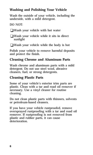 Washing and Polishing Your Vehicle 
Wash the outside of your vehicle, including the 
underside, with a mild detergent. 
DO NOT: 
qWash your vehicle with hot water 
qWash your vehicle while it sits in direct 
sunlight 
qWash your vehicle while the body is hot 
Polish your vehicle to remove harmful deposits 
and protect the finish. 
Cleaning Chrome and Aluminum Parts 
Wash chrome and aluminum parts with a mild 
detergent. Do not use steel wool, abrasive 
cleaners, fuel, or strong detergents. 
Cleaning Plastic Parts 
Some of your vehicle’s exterior trim parts are 
plastic. Clean with a tar and road oil remover if 
necessary. Use a vinyl cleaner for routine 
cleaning. 
Do not clean plastic parts with thinners, solvents 
or petroleum-based cleaners. 
If you have your vehicle rustproofed, remove 
oversprayed rustproofing with a tar and road oil 
remover. If rustproofing is not removed from 
plastic and rubber parts, it can cause 
deterioration. 
6 
 