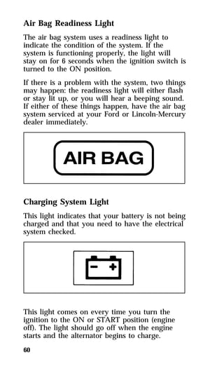 Air Bag Readiness Light 
The air bag system uses a readiness light to 
indicate the condition of the system. If the 
system is functioning properly, the light will 
stay on for 6 seconds when the ignition switch is 
turned to the ON position. 
If there is a problem with the system, two things 
may happen: the readiness light will either flash 
or stay lit up, or you will hear a beeping sound. 
If either of these things happen, have the air bag 
system serviced at your Ford or Lincoln-Mercury 
dealer immediately. 
Charging System Light 
This light indicates that your battery is not being 
charged and that you need to have the electrical 
system checked. 
This light comes on every time you turn the 
ignition to the ON or START position (engine 
off). The light should go off when the engine 
starts and the alternator begins to charge. 
60 
 