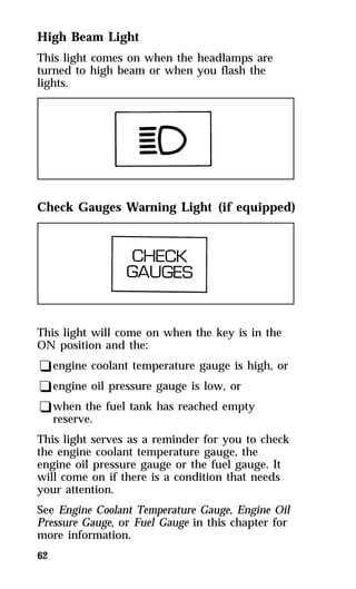 High Beam Light 
This light comes on when the headlamps are 
turned to high beam or when you flash the 
lights. 
Check Gauges Warning Light (if equipped) 
This light will come on when the key is in the 
ON position and the: 
qengine coolant temperature gauge is high, or 
qengine oil pressure gauge is low, or 
qwhen the fuel tank has reached empty 
62 
reserve. 
This light serves as a reminder for you to check 
the engine coolant temperature gauge, the 
engine oil pressure gauge or the fuel gauge. It 
will come on if there is a condition that needs 
your attention. 
See Engine Coolant Temperature Gauge, Engine Oil 
Pressure Gauge, or Fuel Gauge in this chapter for 
more information. 
 