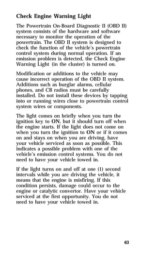 Check Engine Warning Light 
The Powertrain On-Board Diagnostic II (OBD II) 
system consists of the hardware and software 
necessary to monitor the operation of the 
powertrain. The OBD II system is designed to 
check the function of the vehicle’s powertrain 
control system during normal operation. If an 
emission problem is detected, the Check Engine 
Warning Light (in the cluster) is turned on. 
Modification or additions to the vehicle may 
cause incorrect operation of the OBD II system. 
Additions such as burglar alarms, cellular 
phones, and CB radios must be carefully 
installed. Do not install these devices by tapping 
into or running wires close to powertrain control 
system wires or components. 
The light comes on briefly when you turn the 
ignition key to ON, but it should turn off when 
the engine starts. If the light does not come on 
when you turn the ignition to ON or if it comes 
on and stays on when you are driving, have 
your vehicle serviced as soon as possible. This 
indicates a possible problem with one of the 
vehicle’s emission control systems. You do not 
need to have your vehicle towed in. 
If the light turns on and off at one (1) second 
intervals while you are driving the vehicle, it 
means that the engine is misfiring. If this 
condition persists, damage could occur to the 
engine or catalytic convertor. Have your vehicle 
serviced at the first opportunity. You do not 
need to have your vehicle towed in. 
63 
 