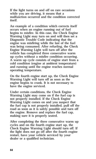 If the light turns on and off on rare occasions 
while you are driving, it means that a 
malfunction occurred and the condition corrected 
itself. 
An example of a condition which corrects itself 
occurs when an engine running out of fuel 
begins to misfire. In this case, the Check Engine 
Warning Light may turn on and will then set a 
Diagnostic Trouble Code indicating that the 
engine was misfiring while the last of the fuel 
was being consumed. After refueling, the Check 
Engine Warning Light will turn off after the 
vehicle has completed three consecutive warm 
up cycles without a misfire condition occurring. 
A warm up cycle consists of engine start from a 
cold condition (engine at ambient temperature) 
and running until the engine reaches normal 
operating temperature. 
On the fourth engine start up, the Check Engine 
Warning Light will turn off as soon as the 
engine begins to crank. It is not necessary to 
have the engine serviced. 
Under certain conditions, the Check Engine 
Warning Light may come on if the fuel cap is 
not properly installed. If the Check Engine 
Warning Light comes on and you suspect that 
the fuel cap is not properly installed, pull off the 
road as soon as it is safely possible and turn off 
the engine. Remove and replace the fuel cap, 
making sure it is properly seated. 
After completing the three consecutive warm up 
cycles and on the fourth engine start up, the 
Check Engine Warning Light should turn off. If 
the light does not go off after the fourth engine 
restart, have your vehicle serviced by your 
dealer or a qualified technician. 
64 
 