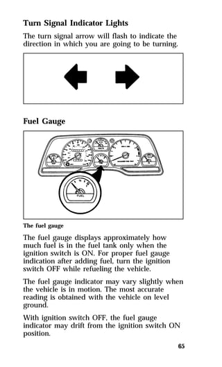 65 
Turn Signal Indicator Lights 
The turn signal arrow will flash to indicate the 
direction in which you are going to be turning. 
Fuel Gauge 
The fuel gauge 
The fuel gauge displays approximately how 
much fuel is in the fuel tank only when the 
ignition switch is ON. For proper fuel gauge 
indication after adding fuel, turn the ignition 
switch OFF while refueling the vehicle. 
The fuel gauge indicator may vary slightly when 
the vehicle is in motion. The most accurate 
reading is obtained with the vehicle on level 
ground. 
With ignition switch OFF, the fuel gauge 
indicator may drift from the ignition switch ON 
position. 
 