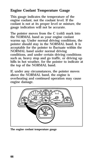 Engine Coolant Temperature Gauge 
This gauge indicates the temperature of the 
engine coolant, not the coolant level. If the 
coolant is not at its proper level or mixture, the 
gauge indication will not be accurate. 
The pointer moves from the C (cold) mark into 
the NORMAL band as your engine coolant 
warms up. Under normal driving conditions, the 
pointer should stay in the NORMAL band. It is 
acceptable for the pointer to fluctuate within the 
NORMAL band under normal driving 
conditions, and under certain driving conditions 
such as, heavy stop and go traffic, or driving up 
hills in hot weather, for the pointer to indicate at 
the top of the NORMAL band. 
If, under any circumstances, the pointer moves 
above the NORMAL band, the engine is 
overheating and continued operation may cause 
engine damage. 
The engine coolant temperature gauge 
66 
 