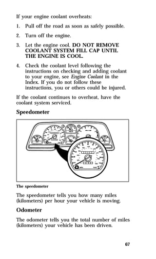 67 
If your engine coolant overheats: 
1. Pull off the road as soon as safely possible. 
2. Turn off the engine. 
3. Let the engine cool. DO NOT REMOVE 
COOLANT SYSTEM FILL CAP UNTIL 
THE ENGINE IS COOL. 
4. Check the coolant level following the 
instructions on checking and adding coolant 
to your engine, see Engine Coolant in the 
Index. If you do not follow these 
instructions, you or others could be injured. 
If the coolant continues to overheat, have the 
coolant system serviced. 
Speedometer 
The speedometer 
The speedometer tells you how many miles 
(kilometers) per hour your vehicle is moving. 
Odometer 
The odometer tells you the total number of miles 
(kilometers) your vehicle has been driven. 
 