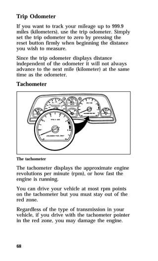 Trip Odometer 
If you want to track your mileage up to 999.9 
miles (kilometers), use the trip odometer. Simply 
set the trip odometer to zero by pressing the 
reset button firmly when beginning the distance 
you wish to measure. 
Since the trip odometer displays distance 
independent of the odometer it will not always 
advance to the next mile (kilometer) at the same 
time as the odometer. 
Tachometer 
The tachometer 
The tachometer displays the approximate engine 
revolutions per minute (rpm), or how fast the 
engine is running. 
You can drive your vehicle at most rpm points 
on the tachometer but you must stay out of the 
red zone. 
Regardless of the type of transmission in your 
vehicle, if you drive with the tachometer pointer 
in the red zone, you may damage the engine. 
68 
 