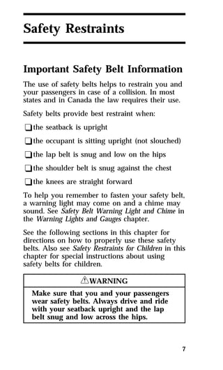 7 
Safety Restraints 
Important Safety Belt Information 
The use of safety belts helps to restrain you and 
your passengers in case of a collision. In most 
states and in Canada the law requires their use. 
Safety belts provide best restraint when: 
qthe seatback is upright 
qthe occupant is sitting upright (not slouched) 
qthe lap belt is snug and low on the hips 
qthe shoulder belt is snug against the chest 
qthe knees are straight forward 
To help you remember to fasten your safety belt, 
a warning light may come on and a chime may 
sound. See Safety Belt Warning Light and Chime in 
the Warning Lights and Gauges chapter. 
See the following sections in this chapter for 
directions on how to properly use these safety 
belts. Also see Safety Restraints for Children in this 
chapter for special instructions about using 
safety belts for children. 
RWARNING 
Make sure that you and your passengers 
wear safety belts. Always drive and ride 
with your seatback upright and the lap 
belt snug and low across the hips. 
 