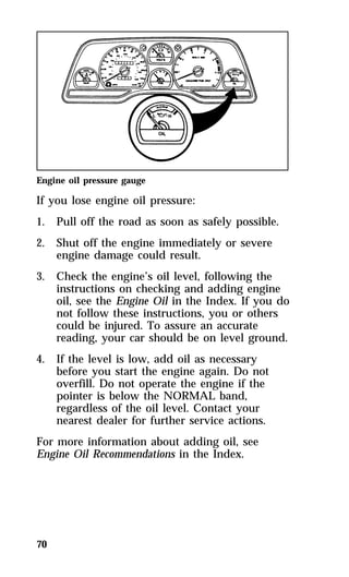 Engine oil pressure gauge 
If you lose engine oil pressure: 
1. Pull off the road as soon as safely possible. 
2. Shut off the engine immediately or severe 
70 
engine damage could result. 
3. Check the engine’s oil level, following the 
instructions on checking and adding engine 
oil, see the Engine Oil in the Index. If you do 
not follow these instructions, you or others 
could be injured. To assure an accurate 
reading, your car should be on level ground. 
4. If the level is low, add oil as necessary 
before you start the engine again. Do not 
overfill. Do not operate the engine if the 
pointer is below the NORMAL band, 
regardless of the oil level. Contact your 
nearest dealer for further service actions. 
For more information about adding oil, see 
Engine Oil Recommendations in the Index. 
 