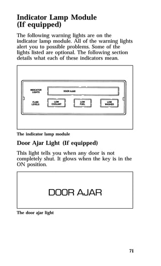 Indicator Lamp Module 
(If equipped) 
The following warning lights are on the 
indicator lamp module. All of the warning lights 
alert you to possible problems. Some of the 
lights listed are optional. The following section 
details what each of these indicators mean. 
The indicator lamp module 
Door Ajar Light (If equipped) 
This light tells you when any door is not 
completely shut. It glows when the key is in the 
ON position. 
71 
The door ajar light 
 