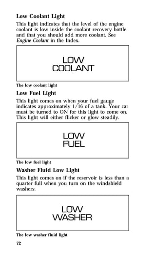 Low Coolant Light 
This light indicates that the level of the engine 
coolant is low inside the coolant recovery bottle 
and that you should add more coolant. See 
Engine Coolant in the Index. 
The low coolant light 
Low Fuel Light 
This light comes on when your fuel gauge 
indicates approximately 1/16 of a tank. Your car 
must be turned to ON for this light to come on. 
This light will either flicker or glow steadily. 
The low fuel light 
Washer Fluid Low Light 
This light comes on if the reservoir is less than a 
quarter full when you turn on the windshield 
washers. 
The low washer fluid light 
72 
 