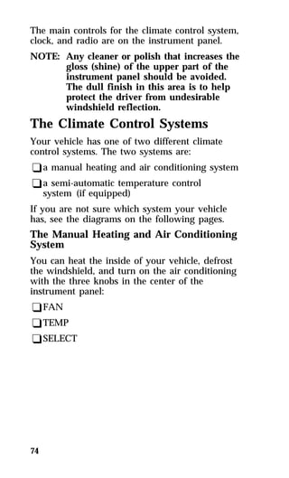 The main controls for the climate control system, 
clock, and radio are on the instrument panel. 
NOTE: Any cleaner or polish that increases the 
74 
gloss (shine) of the upper part of the 
instrument panel should be avoided. 
The dull finish in this area is to help 
protect the driver from undesirable 
windshield reflection. 
The Climate Control Systems 
Your vehicle has one of two different climate 
control systems. The two systems are: 
qa manual heating and air conditioning system 
qa semi-automatic temperature control 
system (if equipped) 
If you are not sure which system your vehicle 
has, see the diagrams on the following pages. 
The Manual Heating and Air Conditioning 
System 
You can heat the inside of your vehicle, defrost 
the windshield, and turn on the air conditioning 
with the three knobs in the center of the 
instrument panel: 
qFAN 
qTEMP 
qSELECT 
 