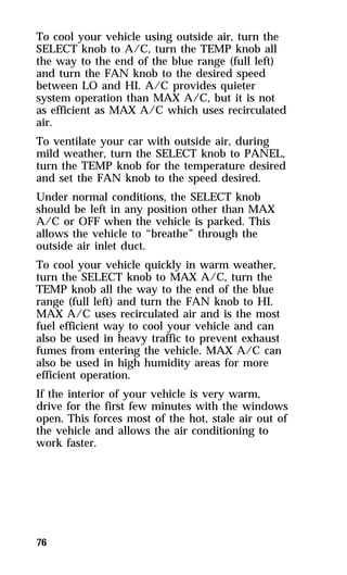 To cool your vehicle using outside air, turn the 
SELECT knob to A/C, turn the TEMP knob all 
the way to the end of the blue range (full left) 
and turn the FAN knob to the desired speed 
between LO and HI. A/C provides quieter 
system operation than MAX A/C, but it is not 
as efficient as MAX A/C which uses recirculated 
air. 
To ventilate your car with outside air, during 
mild weather, turn the SELECT knob to PANEL, 
turn the TEMP knob for the temperature desired 
and set the FAN knob to the speed desired. 
Under normal conditions, the SELECT knob 
should be left in any position other than MAX 
A/C or OFF when the vehicle is parked. This 
allows the vehicle to “breathe” through the 
outside air inlet duct. 
To cool your vehicle quickly in warm weather, 
turn the SELECT knob to MAX A/C, turn the 
TEMP knob all the way to the end of the blue 
range (full left) and turn the FAN knob to HI. 
MAX A/C uses recirculated air and is the most 
fuel efficient way to cool your vehicle and can 
also be used in heavy traffic to prevent exhaust 
fumes from entering the vehicle. MAX A/C can 
also be used in high humidity areas for more 
efficient operation. 
If the interior of your vehicle is very warm, 
drive for the first few minutes with the windows 
open. This forces most of the hot, stale air out of 
the vehicle and allows the air conditioning to 
work faster. 
76 
 