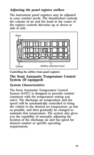 Adjusting the panel register airflow 
The instrument panel registers may be adjusted 
to your comfort needs. The thumbwheel controls 
the volume of air and the knob in the center of 
the register controls direction up or down or 
side to side. 
Controlling the airflow from panel registers 
The Semi Automatic Temperature Control 
System (If equipped) 
System Characteristics 
The Semi Automatic Temperature Control 
System (SATC) is designed to provide comfort 
consistent with the temperature setting you 
select. The discharge air temperature and fan 
speed will be automatically controlled to bring 
the vehicle to the desired set temperature, as fast 
as possible, and then gradually be changed to 
maintain that temperature. The system also gives 
you the capability of manually adjusting the 
location of the discharge air and fan speed for 
desired comfort or specific operating 
requirements. 
77 
 