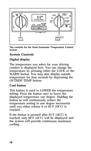 The controls for the Semi-Automatic Temperature Control 
system 
System Controls 
Digital display 
The temperature you select for your driving 
comfort is displayed here. You can change the 
temperature by pressing either the COOL or the 
WARM button. You may also display outside 
temperature for four seconds by depressing the 
OUTSIDE TEMP button. 
Cool button 
This button is used to LOWER the temperature 
setting. Press the button once to lower the 
displayed temperature one degree. Holding the 
button in will continuously reduce the 
temperature setting in one degree increments 
until you either release it or 65°F (18°C) is 
reached. 
If the button is pressed after 65°F (18°C) is 
reached, only 60°F (16°C) will be displayed and 
the system will provide continuous maximum 
cooling. 
78 
 