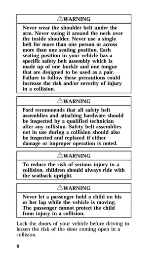 8 
RWARNING 
Never wear the shoulder belt under the 
arm. Never swing it around the neck over 
the inside shoulder. Never use a single 
belt for more than one person or across 
more than one seating position. Each 
seating position in your vehicle has a 
specific safety belt assembly which is 
made up of one buckle and one tongue 
that are designed to be used as a pair. 
Failure to follow these precautions could 
increase the risk and/or severity of injury 
in a collision. 
RWARNING 
Ford recommends that all safety belt 
assemblies and attaching hardware should 
be inspected by a qualified technician 
after any collision. Safety belt assemblies 
not in use during a collision should also 
be inspected and replaced if either 
damage or improper operation is noted. 
RWARNING 
To reduce the risk of serious injury in a 
collision, children should always ride with 
the seatback upright. 
RWARNING 
Never let a passenger hold a child on his 
or her lap while the vehicle is moving. 
The passenger cannot protect the child 
from injury in a collision. 
Lock the doors of your vehicle before driving to 
lessen the risk of the door coming open in a 
collision. 
 