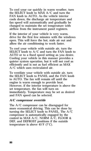 To cool your car quickly in warm weather, turn 
the SELECT knob to MAX A/C and turn the 
FAN knob to AUTO. As the vehicle interior 
cools down, the discharge air temperature and 
fan speed will automatically and gradually be 
changed to maintain the set temperature with 
airflow from the instrument panel registers. 
If the interior of your vehicle is very warm, 
drive for the first few minutes with the windows 
open. This will force the hot, stale air out and 
allow the air conditioning to work faster. 
To cool your vehicle with outside air, turn the 
SELECT knob to A/C and turn the FAN knob to 
AUTO or to a fixed speed setting as you desire. 
Cooling your vehicle in this manner provides a 
quieter system operation, but it will not cool as 
efficiently and is not as fuel efficient as MAX 
A/C which uses recirculated air. 
To ventilate your vehicle with outside air, turn 
the SELECT knob to PANEL and the FAN knob 
to AUTO. The fan will remain off until the 
engine is warm enough to provide heat. 
However, if the interior temperature is above the 
set temperature, the fan will turn on 
immediately. Temperature may be set as desired 
and FAN speed can be selected. 
A/C compressor override 
The A/C compressor can be disengaged for 
more economical driving. This can be done by 
turning the SELECT knob to PANEL. The A/C 
compressor is automatically engaged by the 
control in MAX A/C, NORM A/C, FLOOR & 
DEF, and DEFROST positions if the outside 
temperature is above 45°F (7°C). 
80 
 