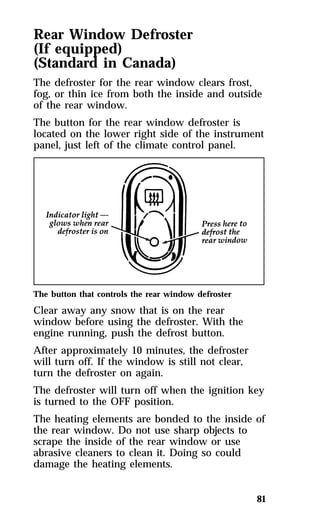 Rear Window Defroster 
(If equipped) 
(Standard in Canada) 
The defroster for the rear window clears frost, 
fog, or thin ice from both the inside and outside 
of the rear window. 
The button for the rear window defroster is 
located on the lower right side of the instrument 
panel, just left of the climate control panel. 
The button that controls the rear window defroster 
Clear away any snow that is on the rear 
window before using the defroster. With the 
engine running, push the defrost button. 
After approximately 10 minutes, the defroster 
will turn off. If the window is still not clear, 
turn the defroster on again. 
The defroster will turn off when the ignition key 
is turned to the OFF position. 
The heating elements are bonded to the inside of 
the rear window. Do not use sharp objects to 
scrape the inside of the rear window or use 
abrasive cleaners to clean it. Doing so could 
damage the heating elements. 
81 
 