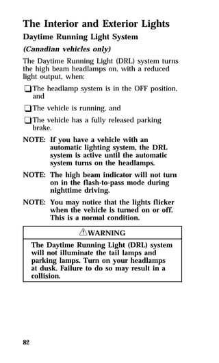 The Interior and Exterior Lights 
Daytime Running Light System 
(Canadian vehicles only) 
The Daytime Running Light (DRL) system turns 
the high beam headlamps on, with a reduced 
light output, when: 
qThe headlamp system is in the OFF position, 
and 
qThe vehicle is running, and 
qThe vehicle has a fully released parking 
brake. 
NOTE: If you have a vehicle with an 
82 
automatic lighting system, the DRL 
system is active until the automatic 
system turns on the headlamps. 
NOTE: The high beam indicator will not turn 
on in the flash-to-pass mode during 
nighttime driving. 
NOTE: You may notice that the lights flicker 
when the vehicle is turned on or off. 
This is a normal condition. 
RWARNING 
The Daytime Running Light (DRL) system 
will not illuminate the tail lamps and 
parking lamps. Turn on your headlamps 
at dusk. Failure to do so may result in a 
collision. 
 