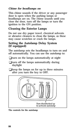 Chime for headlamps on 
This chime sounds if the driver or any passenger 
door is open when the parking lamps or 
headlamps are on. The chime sounds until you 
close the door, turn off the lamps or turn the 
ignition to the ON position. 
Cleaning the Exterior Lamps 
Do not use dry paper towel, chemical solvents 
or abrasive cleaners to clean the lamps, as these 
may cause scratches or crack the lamps. 
Setting the Autolamp Delay System 
(If equipped) 
The autolamp sets the headlamps to turn on and 
off automatically. You can use the autolamp to: 
qturn on the lamps automatically at night 
qturn off the lamps automatically during 
daylight 
qkeep the lamps on for up to three minutes 
after you turn the key to OFF. 
The controls for the autolamp 
84 
 
