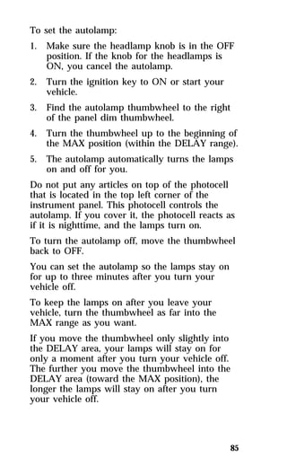 To set the autolamp: 
1. Make sure the headlamp knob is in the OFF 
85 
position. If the knob for the headlamps is 
ON, you cancel the autolamp. 
2. Turn the ignition key to ON or start your 
vehicle. 
3. Find the autolamp thumbwheel to the right 
of the panel dim thumbwheel. 
4. Turn the thumbwheel up to the beginning of 
the MAX position (within the DELAY range). 
5. The autolamp automatically turns the lamps 
on and off for you. 
Do not put any articles on top of the photocell 
that is located in the top left corner of the 
instrument panel. This photocell controls the 
autolamp. If you cover it, the photocell reacts as 
if it is nighttime, and the lamps turn on. 
To turn the autolamp off, move the thumbwheel 
back to OFF. 
You can set the autolamp so the lamps stay on 
for up to three minutes after you turn your 
vehicle off. 
To keep the lamps on after you leave your 
vehicle, turn the thumbwheel as far into the 
MAX range as you want. 
If you move the thumbwheel only slightly into 
the DELAY area, your lamps will stay on for 
only a moment after you turn your vehicle off. 
The further you move the thumbwheel into the 
DELAY area (toward the MAX position), the 
longer the lamps will stay on after you turn 
your vehicle off. 
 