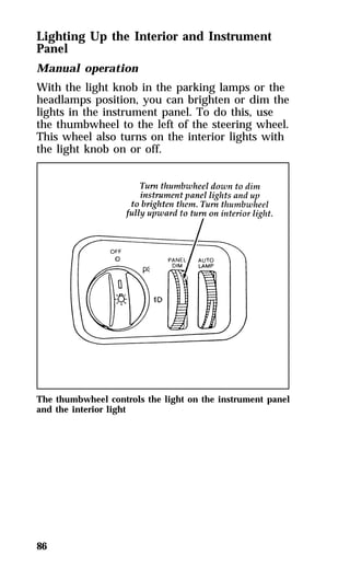 Lighting Up the Interior and Instrument 
Panel 
Manual operation 
With the light knob in the parking lamps or the 
headlamps position, you can brighten or dim the 
lights in the instrument panel. To do this, use 
the thumbwheel to the left of the steering wheel. 
This wheel also turns on the interior lights with 
the light knob on or off. 
The thumbwheel controls the light on the instrument panel 
and the interior light 
86 
 