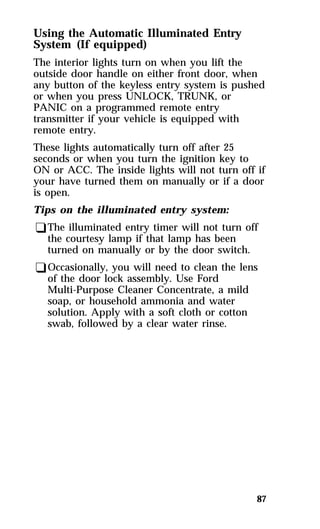Using the Automatic Illuminated Entry 
System (If equipped) 
The interior lights turn on when you lift the 
outside door handle on either front door, when 
any button of the keyless entry system is pushed 
or when you press UNLOCK, TRUNK, or 
PANIC on a programmed remote entry 
transmitter if your vehicle is equipped with 
remote entry. 
These lights automatically turn off after 25 
seconds or when you turn the ignition key to 
ON or ACC. The inside lights will not turn off if 
your have turned them on manually or if a door 
is open. 
Tips on the illuminated entry system: 
qThe illuminated entry timer will not turn off 
the courtesy lamp if that lamp has been 
turned on manually or by the door switch. 
qOccasionally, you will need to clean the lens 
of the door lock assembly. Use Ford 
Multi-Purpose Cleaner Concentrate, a mild 
soap, or household ammonia and water 
solution. Apply with a soft cloth or cotton 
swab, followed by a clear water rinse. 
87 
 