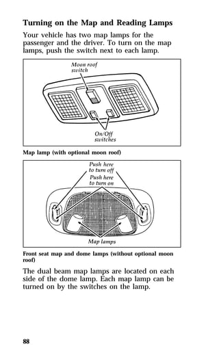 Turning on the Map and Reading Lamps 
Your vehicle has two map lamps for the 
passenger and the driver. To turn on the map 
lamps, push the switch next to each lamp. 
Map lamp (with optional moon roof) 
Front seat map and dome lamps (without optional moon 
roof) 
The dual beam map lamps are located on each 
side of the dome lamp. Each map lamp can be 
turned on by the switches on the lamp. 
88 
 