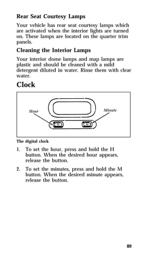 Rear Seat Courtesy Lamps 
Your vehicle has rear seat courtesy lamps which 
are activated when the interior lights are turned 
on. These lamps are located on the quarter trim 
panels. 
Cleaning the Interior Lamps 
Your interior dome lamps and map lamps are 
plastic and should be cleaned with a mild 
detergent diluted in water. Rinse them with clear 
water. 
Clock 
89 
The digital clock 
1. To set the hour, press and hold the H 
button. When the desired hour appears, 
release the button. 
2. To set the minutes, press and hold the M 
button. When the desired minute appears, 
release the button. 
 