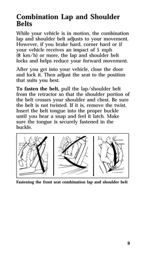 Combination Lap and Shoulder 
Belts 
While your vehicle is in motion, the combination 
lap and shoulder belt adjusts to your movement. 
However, if you brake hard, corner hard or if 
your vehicle receives an impact of 5 mph 
(8 km/h) or more, the lap and shoulder belt 
locks and helps reduce your forward movement. 
After you get into your vehicle, close the door 
and lock it. Then adjust the seat to the position 
that suits you best. 
To fasten the belt, pull the lap/shoulder belt 
from the retractor so that the shoulder portion of 
the belt crosses your shoulder and chest. Be sure 
the belt is not twisted. If it is, remove the twist. 
Insert the belt tongue into the proper buckle 
until you hear a snap and feel it latch. Make 
sure the tongue is securely fastened in the 
buckle. 
Fastening the front seat combination lap and shoulder belt 
9 
 