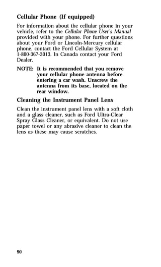 Cellular Phone (If equipped) 
For information about the cellular phone in your 
vehicle, refer to the Cellular Phone User’s Manual 
provided with your phone. For further questions 
about your Ford or Lincoln-Mercury cellular 
phone, contact the Ford Cellular System at 
1-800-367-3013. In Canada contact your Ford 
Dealer. 
NOTE: It is recommended that you remove 
90 
your cellular phone antenna before 
entering a car wash. Unscrew the 
antenna from its base, located on the 
rear window. 
Cleaning the Instrument Panel Lens 
Clean the instrument panel lens with a soft cloth 
and a glass cleaner, such as Ford Ultra-Clear 
Spray Glass Cleaner, or equivalent. Do not use 
paper towel or any abrasive cleaner to clean the 
lens as these may cause scratches. 
 