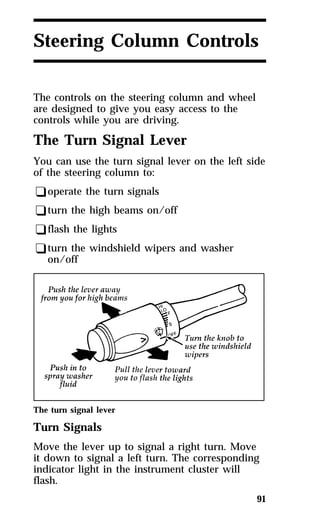 Steering Column Controls 
The controls on the steering column and wheel 
are designed to give you easy access to the 
controls while you are driving. 
The Turn Signal Lever 
You can use the turn signal lever on the left side 
of the steering column to: 
qoperate the turn signals 
qturn the high beams on/off 
qflash the lights 
qturn the windshield wipers and washer 
91 
on/off 
The turn signal lever 
Turn Signals 
Move the lever up to signal a right turn. Move 
it down to signal a left turn. The corresponding 
indicator light in the instrument cluster will 
flash. 
 