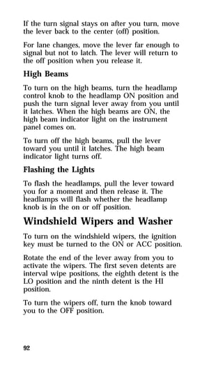 If the turn signal stays on after you turn, move 
the lever back to the center (off) position. 
For lane changes, move the lever far enough to 
signal but not to latch. The lever will return to 
the off position when you release it. 
High Beams 
To turn on the high beams, turn the headlamp 
control knob to the headlamp ON position and 
push the turn signal lever away from you until 
it latches. When the high beams are ON, the 
high beam indicator light on the instrument 
panel comes on. 
To turn off the high beams, pull the lever 
toward you until it latches. The high beam 
indicator light turns off. 
Flashing the Lights 
To flash the headlamps, pull the lever toward 
you for a moment and then release it. The 
headlamps will flash whether the headlamp 
knob is in the on or off position. 
Windshield Wipers and Washer 
To turn on the windshield wipers, the ignition 
key must be turned to the ON or ACC position. 
Rotate the end of the lever away from you to 
activate the wipers. The first seven detents are 
interval wipe positions, the eighth detent is the 
LO position and the ninth detent is the HI 
position. 
To turn the wipers off, turn the knob toward 
you to the OFF position. 
92 
 