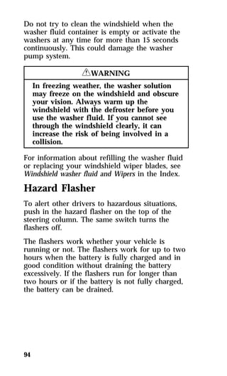 Do not try to clean the windshield when the 
washer fluid container is empty or activate the 
washers at any time for more than 15 seconds 
continuously. This could damage the washer 
pump system. 
94 
RWARNING 
In freezing weather, the washer solution 
may freeze on the windshield and obscure 
your vision. Always warm up the 
windshield with the defroster before you 
use the washer fluid. If you cannot see 
through the windshield clearly, it can 
increase the risk of being involved in a 
collision. 
For information about refilling the washer fluid 
or replacing your windshield wiper blades, see 
Windshield washer fluid and Wipers in the Index. 
Hazard Flasher 
To alert other drivers to hazardous situations, 
push in the hazard flasher on the top of the 
steering column. The same switch turns the 
flashers off. 
The flashers work whether your vehicle is 
running or not. The flashers work for up to two 
hours when the battery is fully charged and in 
good condition without draining the battery 
excessively. If the flashers run for longer than 
two hours or if the battery is not fully charged, 
the battery can be drained. 
 