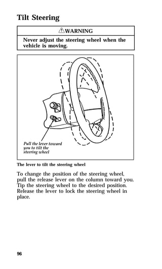 Tilt Steering 
96 
RWARNING 
Never adjust the steering wheel when the 
vehicle is moving. 
The lever to tilt the steering wheel 
To change the position of the steering wheel, 
pull the release lever on the column toward you. 
Tip the steering wheel to the desired position. 
Release the lever to lock the steering wheel in 
place. 
 