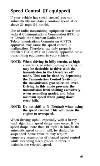 Speed Control (If equipped) 
If your vehicle has speed control, you can 
automatically maintain a constant speed at or 
above 30 mph (50 km/h). 
Use of radio transmitting equipment that is not 
Federal Communications Commission (FCC) or 
in Canada the Canadian Radio and 
Telecommunications Commission (CRTC) 
approved may cause the speed control to 
malfunction. Therefore, use only properly 
installed FCC (CRTC in Canada) approved radio 
transmitting equipment in your vehicle. 
NOTE: When driving in hilly terrain, at high 
elevations, or when pulling a trailer, it 
may be desirable to drive with the 
transmission in the Overdrive off 
mode. This can be done by depressing 
the Transmission Control Switch on 
the transmission gear selection lever. 
Driving in this mode prevents the 
transmission from shifting excessively 
when ascending grades, and helps 
maintain speed when going down 
steep hills. 
NOTE: Do not shift to N (Neutral) when using 
97 
the speed control. This will cause the 
engine to overspeed. 
When driving uphill, especially with a heavy 
load, significant speed drops may occur. If the 
speed drops more than 10 mph (16 km/h) the 
automatic speed control will, by design, be 
suspended. Some vehicles may require 
temporary resumption of manual speed control 
while ascending steep grades in order to 
maintain the selected speed. 
 