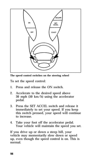 The speed control switches on the steering wheel 
To set the speed control: 
1. Press and release the ON switch. 
2. Accelerate to the desired speed above 
98 
30 mph (50 km/h) using the accelerator 
pedal. 
3. Press the SET ACCEL switch and release it 
immediately to set your speed. If you keep 
this switch pressed, your speed will continue 
to increase. 
4. Take your foot off the accelerator pedal. 
Your vehicle will maintain the speed you set. 
If you drive up or down a steep hill, your 
vehicle may momentarily slow down or speed 
up, even though the speed control is on. This is 
normal. 
 