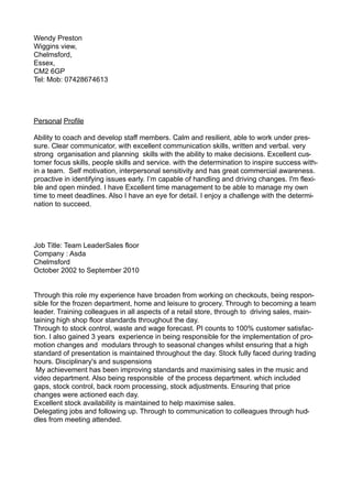 Wendy Preston
Wiggins view,
Chelmsford,
Essex,
CM2 6GP
Tel: Mob: 07428674613
Personal Profile
Ability to coach and develop staff members. Calm and resilient, able to work under pres-
sure. Clear communicator, with excellent communication skills, written and verbal. very
strong organisation and planning skills with the ability to make decisions. Excellent cus-
tomer focus skills, people skills and service. with the determination to inspire success with-
in a team. Self motivation, interpersonal sensitivity and has great commercial awareness.
proactive in identifying issues early. I’m capable of handling and driving changes. I'm flexi-
ble and open minded. I have Excellent time management to be able to manage my own
time to meet deadlines. Also I have an eye for detail. I enjoy a challenge with the determi-
nation to succeed.
Job Title: Team LeaderSales floor
Company : Asda
Chelmsford
October 2002 to September 2010
Through this role my experience have broaden from working on checkouts, being respon-
sible for the frozen department, home and leisure to grocery. Through to becoming a team
leader. Training colleagues in all aspects of a retail store, through to driving sales, main-
taining high shop floor standards throughout the day.
Through to stock control, waste and wage forecast. PI counts to 100% customer satisfac-
tion. I also gained 3 years experience in being responsible for the implementation of pro-
motion changes and modulars through to seasonal changes whilst ensuring that a high
standard of presentation is maintained throughout the day. Stock fully faced during trading
hours. Disciplinary's and suspensions
My achievement has been improving standards and maximising sales in the music and
video department. Also being responsible of the process department. which included
gaps, stock control, back room processing, stock adjustments. Ensuring that price
changes were actioned each day.
Excellent stock availability is maintained to help maximise sales.
Delegating jobs and following up. Through to communication to colleagues through hud-
dles from meeting attended.
 